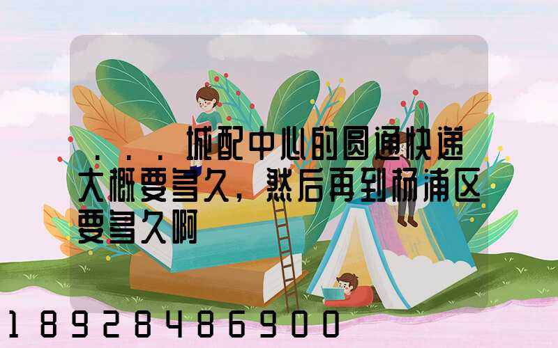 ...城配中心的圆通快递大概要多久,然后再到杨浦区要多久啊